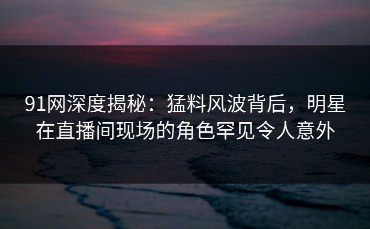 91网深度揭秘：猛料风波背后，明星在直播间现场的角色罕见令人意外