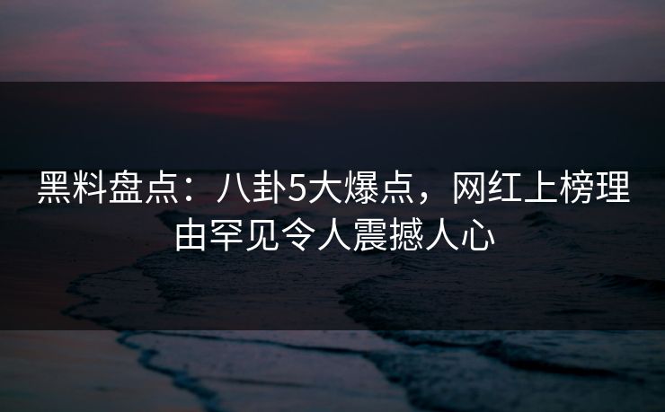 黑料盘点：八卦5大爆点，网红上榜理由罕见令人震撼人心