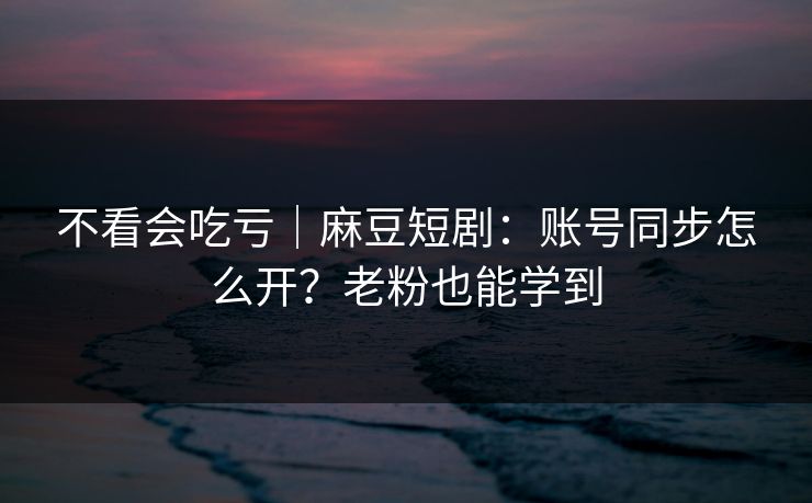 不看会吃亏｜麻豆短剧：账号同步怎么开？老粉也能学到